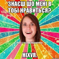 знаєш шо мені в тобі нравиться? ніхуя.