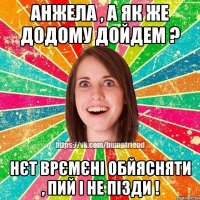 анжела , а як же додому дойдем ? нєт врємєні обйясняти , пий і не пізди !