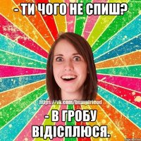 - ти чого не спиш? - в гробу відісплюся.