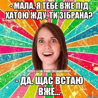 - мала, я тебе вже під хатою жду, ти зібрана? - да. щас встаю вже...