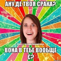 ану,де твоя срака? вона в тебе вообще є?