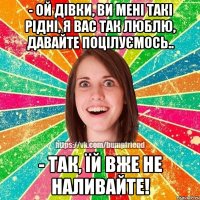 - ой дівки, ви мені такі рідні, я вас так люблю, давайте поцілуємось.. - так, їй вже не наливайте!