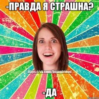 -правда я страшна? -да