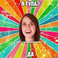 - я тупа? - да