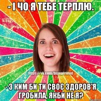 - і чо я тебе терплю. - з ким би ти своє здоров'я гробила, якби не я?