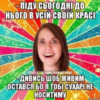 - піду сьогодні до нього в усій своїй красі - дивись шоб живим остався бо я тобі сухарі не носитиму