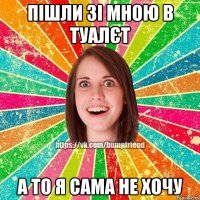 пішли зі мною в туалєт а то я сама не хочу