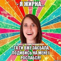 - я жирна... - та ти вже заєбала, подивись на мене і рослабся!