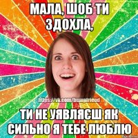 мала, шоб ти здохла, ти не уявляєш як сильно я тебе люблю