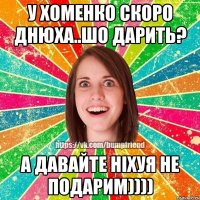 у хоменко скоро днюха..шо дарить? а давайте ніхуя не подарим))))