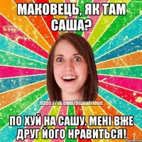 маковець, як там саша? по хуй на сашу. мені вже друг його нравиться!