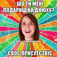 - шо ти мені подариш на днюху? - своє присутствіє