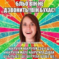 бльо він не дзвонить!!він бухає! накручуй накручуй собі і ше накручуй,мало накрутила,давай ше більше і ше,ше треба ше ше ше...