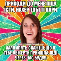 приходи до мене піцу їсти, нахер тобі ті пари ааяя апять скажеш, що я тебе обжерти прийшла. жді через час буду!!