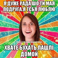 я дуже рада шо ти мая подруга.я тєбя люблю хвате бухать.пашлі домой