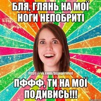 бля, глянь на мої ноги непобриті пффф, ти на мої подивись!!!