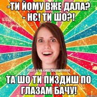 -ти йому вже дала? - нє! ти шо?! та шо ти пиздиш по глазам бачу!