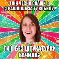 тіки чесно скажи, я страшніша за ту кобилу? ти її без штукатурки бачила?