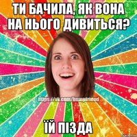 ти бачила, як вона на нього дивиться? їй пізда