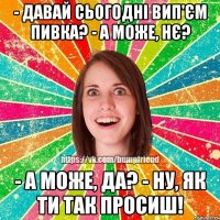 - давай сьогодні вип'єм пивка? - а може, нє? - а може, да? - ну, як ти так просиш!