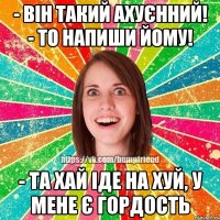 - він такий ахуєнний! - то напиши йому! - та хай іде на хуй, у мене є гордость