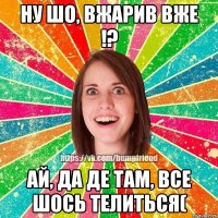 ну шо, вжарив вже !? ай, да де там, все шось телиться(