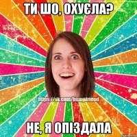 ти шо, охуєла? не, я опіздала