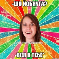 -шо йобнута? -вся в тебе*