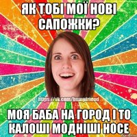 як тобі мої нові сапожки? моя баба на город і то калоші модніші носе