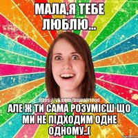 мала,я тебе люблю... але ж ти сама розумієш що ми не підходим одне одному..(