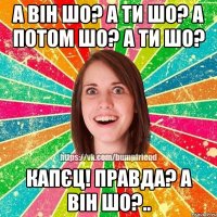 а він шо? а ти шо? а потом шо? а ти шо? капєц! правда? а він шо?..