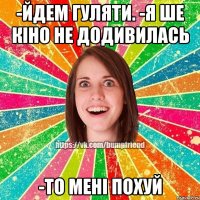 -йдем гуляти. -я ше кіно не додивилась -то мені похуй