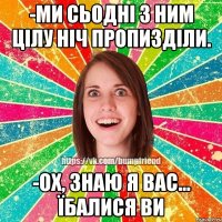 -ми сьодні з ним цілу ніч пропизділи. -ох, знаю я вас... їбалися ви