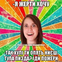 -я жерти хочу -так хулі ти опять ниєш, тупа пизда? іди пожери