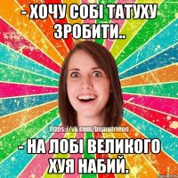 - хочу собі татуху зробити.. - на лобі великого хуя набий.