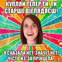 купляй тепер ти, ти старше віглядяєш! я сказала нет, значіт нет! чісто из-за прінцепа .