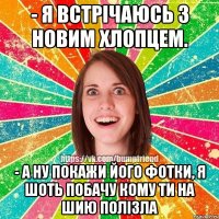 - я встрічаюсь з новим хлопцем. - а ну покажи його фотки, я шоть побачу кому ти на шию полізла