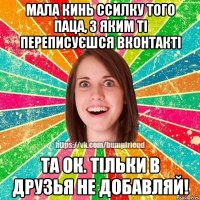 мала кинь ссилку того паца, з яким ті переписуєшся вконтакті та ок. тільки в друзья не добавляй!