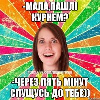 -мала,пашлі курнем? -через пять мінут спущусь до тебе))