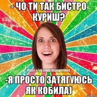 - чо ти так бистро куриш? -я просто затягуюсь як кобила)