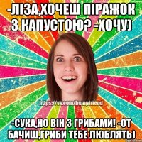 -ліза,хочеш піражок з капустою? -хочу) -сука,но він з грибами! -от бачиш,гриби тебе люблять)