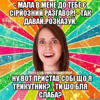 - мала в мене до тебе є сірйозний разгавор! - так давай.розказуй. - ну вот пристав собі що я трикутник? - ти шо бля слаба?