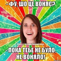 - фу, шо це воняє? - пока тебе не було, не воняло!