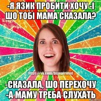 -я язик пробити хочу -і шо тобі мама сказала? -сказала, шо перехочу -а маму треба слухать