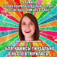 - я помила голову,побрилась,вділа не порваті носки і йду з ним на свіданіє. - бля, кажись, ти реально в нього втюрилась.