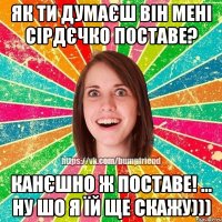 як ти думаєш він мені сірдєчко поставе? канєшно ж поставе! ... ну шо я їй ще скажу)))