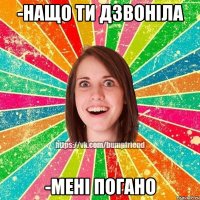 -нащо ти дзвоніла -мені погано