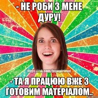 - не роби з мене дуру! - та я працюю вже з готовим матеріалом..