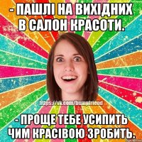 - пашлі на вихідних в салон красоти. - проще тебе усипить чим красівою зробить.