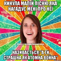 кинула малій пісню,яка нагадує мені про неї називається:"а ти страшна як атомна война"